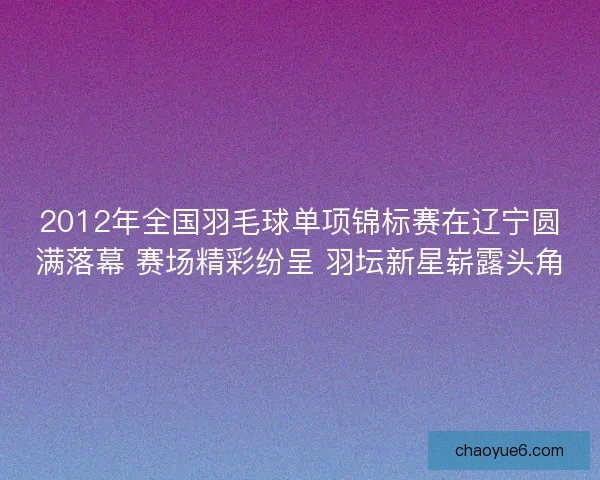 2012年全国羽毛球单项锦标赛在辽宁圆满落幕 赛场精彩纷呈 羽坛新星崭露头角
