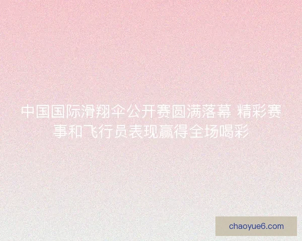 中国国际滑翔伞公开赛圆满落幕 精彩赛事和飞行员表现赢得全场喝彩
