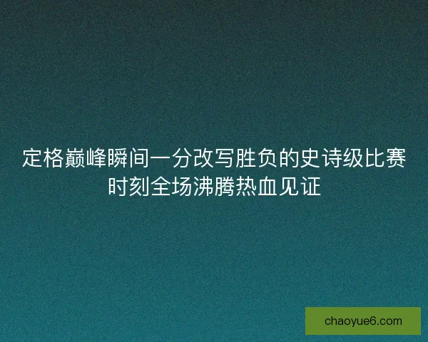 定格巅峰瞬间一分改写胜负的史诗级比赛时刻全场沸腾热血见证