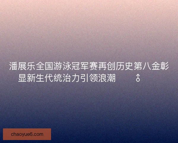 潘展乐全国游泳冠军赛再创历史第八金彰显新生代统治力引领浪潮🏊‍♂️🔥