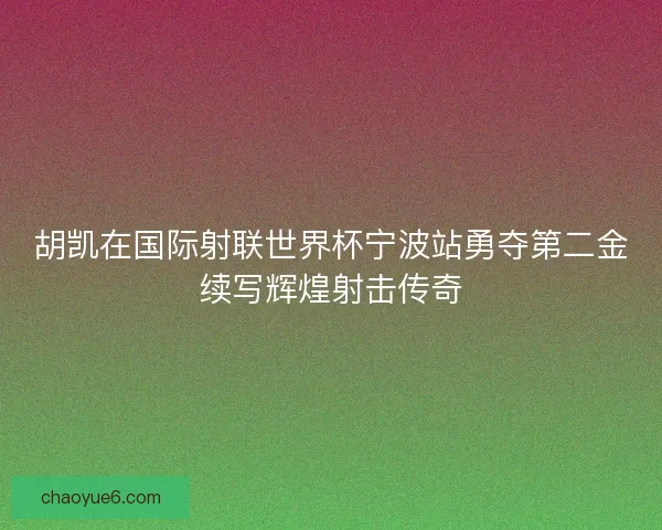 胡凯在国际射联世界杯宁波站勇夺第二金续写辉煌射击传奇